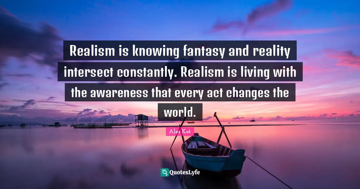 Realism is knowing fantasy and reality intersect constantly. Realism is living with the awareness that every act changes the world.