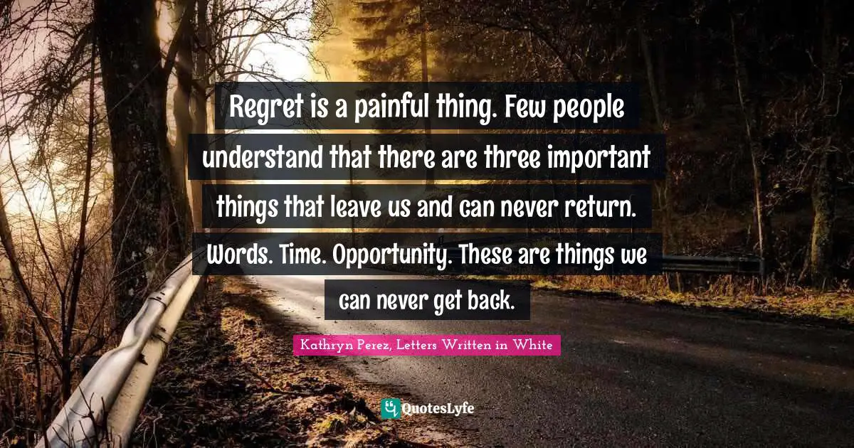 Regret is a painful thing. Few people understand that there are three important things that leave us and can never return. Words. Time. Opportunity. These are things we can never get back.