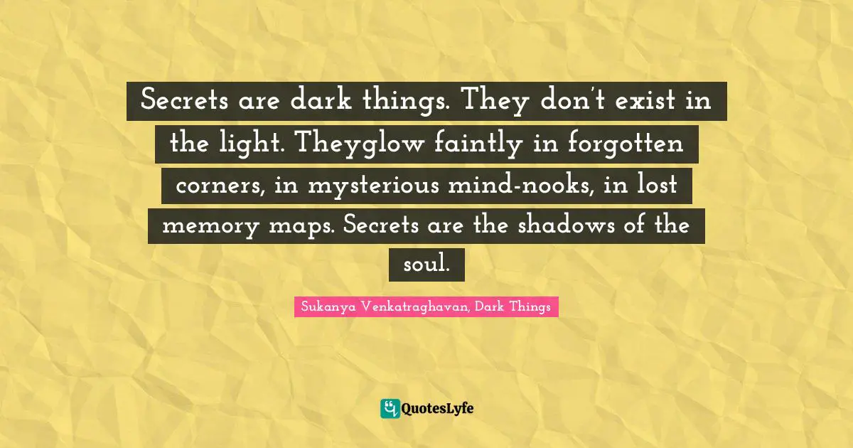 Secrets are dark things. They don’t exist in the light. Theyglow faintly in forgotten corners, in mysterious mind-nooks, in lost memory maps. Secrets are the shadows of the soul.