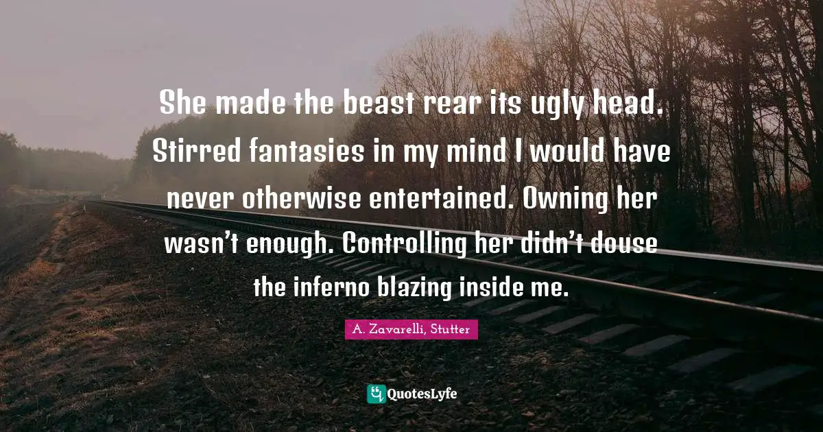 She made the beast rear its ugly head. Stirred fantasies in my mind I would have never otherwise entertained. Owning her wasn’t enough. Controlling her didn’t douse the inferno blazing inside me.