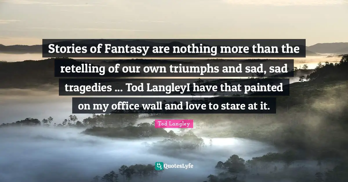Stories of Fantasy are nothing more than the retelling of our own triumphs and sad, sad tragedies ... Tod LangleyI have that painted on my office wall and love to stare at it.