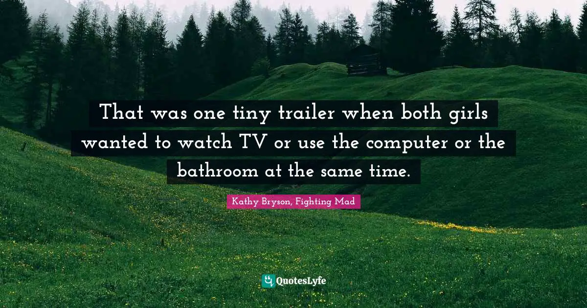 That was one tiny trailer when both girls wanted to watch TV or use the computer or the bathroom at the same time.