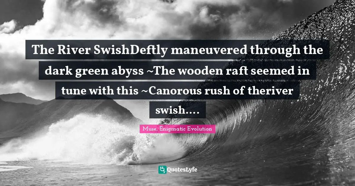 The River SwishDeftly maneuvered through the dark green abyss ~The wooden raft seemed in tune with this ~Canorous rush of theriver swish....