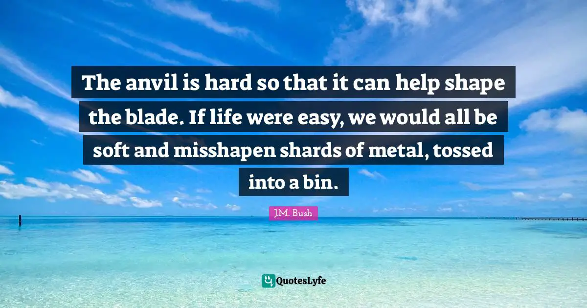 The anvil is hard so that it can help shape the blade. If life were easy, we would all be soft and misshapen shards of metal, tossed into a bin.