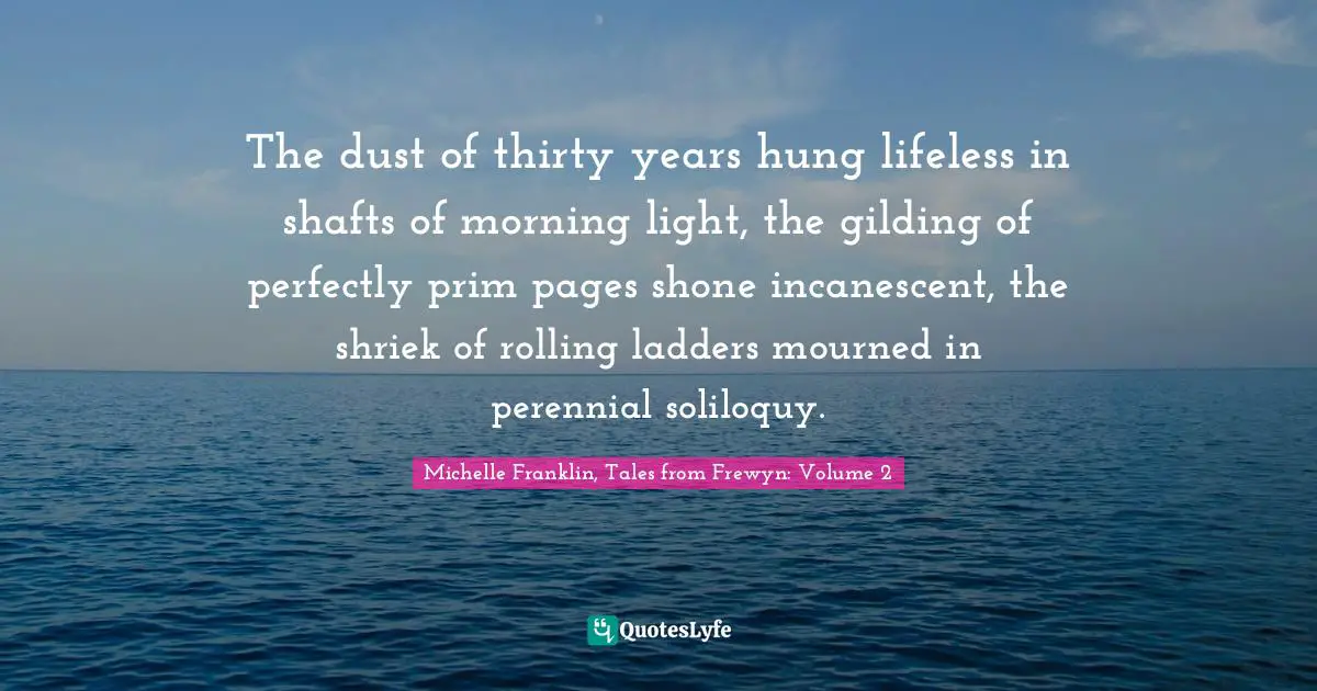 The dust of thirty years hung lifeless in shafts of morning light, the gilding of perfectly prim pages shone incanescent, the shriek of rolling ladders mourned in perennial soliloquy.