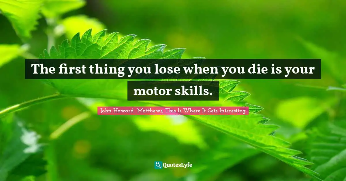 The first thing you lose when you die is your motor skills.