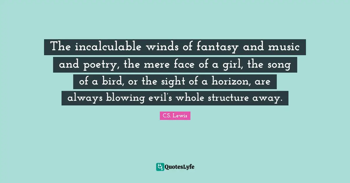 The incalculable winds of fantasy and music and poetry, the mere face of a girl, the song of a bird, or the sight of a horizon, are always blowing evil’s whole structure away.