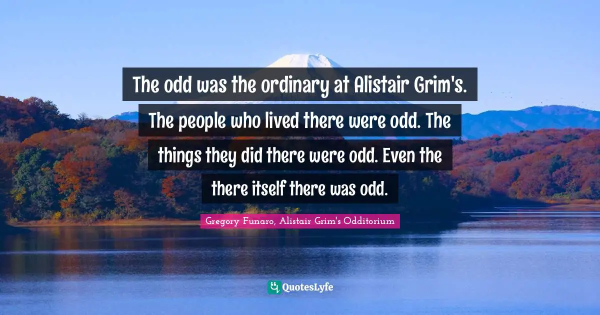 The odd was the ordinary at Alistair Grim's. The people who lived there were odd. The things they did there were odd. Even the there itself there was odd.