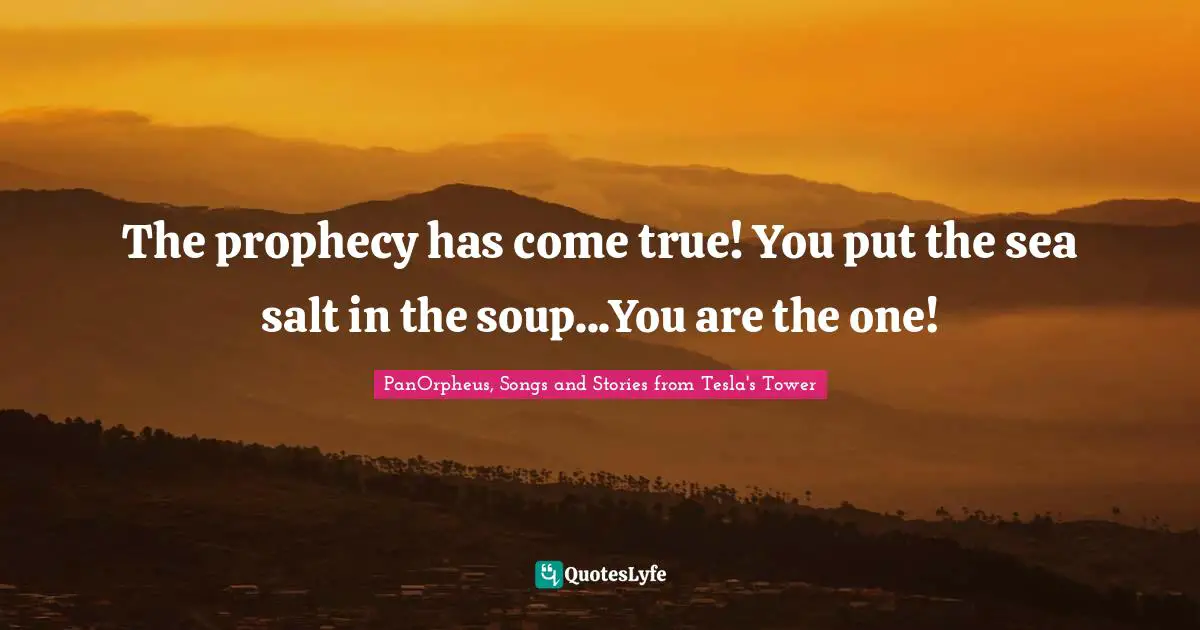 The prophecy has come true! You put the sea salt in the soup...You are the one!