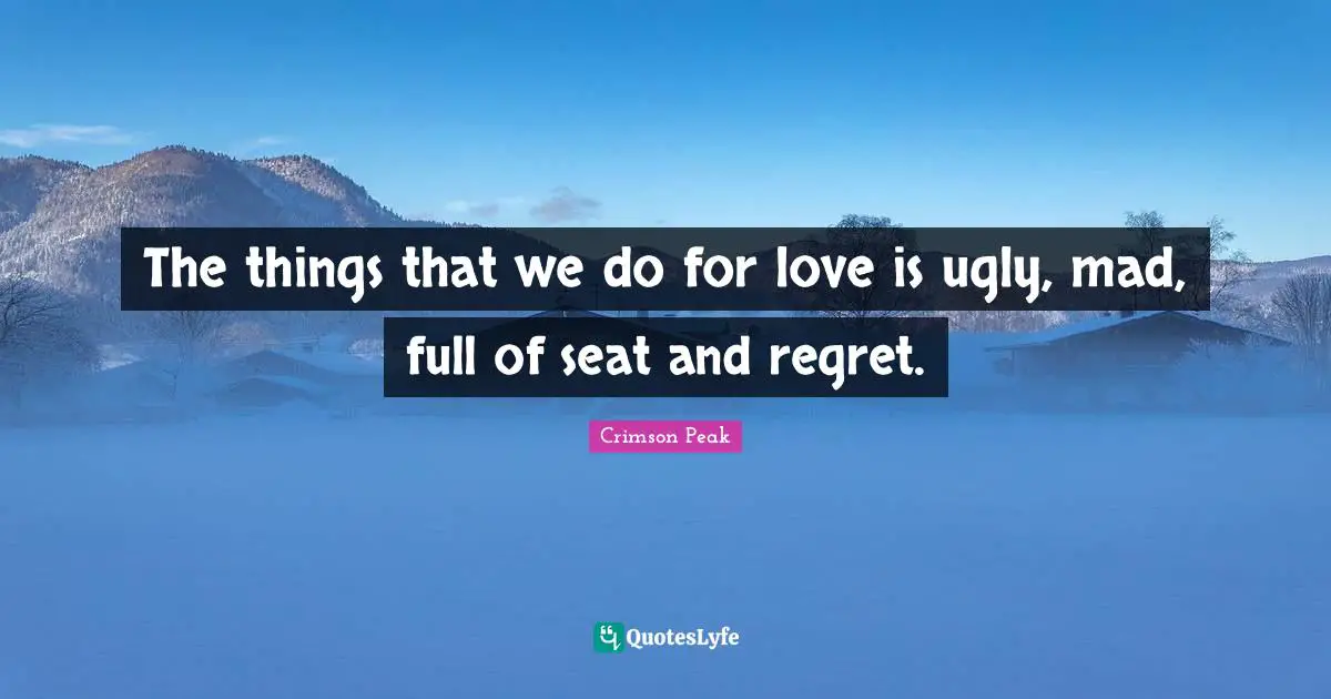 The things that we do for love is ugly, mad, full of seat and regret.