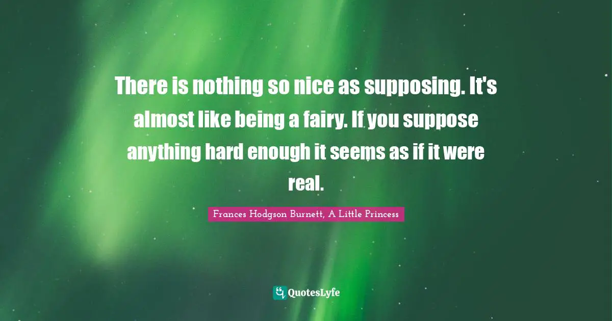 There is nothing so nice as supposing. It's almost like being a fairy. If you suppose anything hard enough it seems as if it were real.