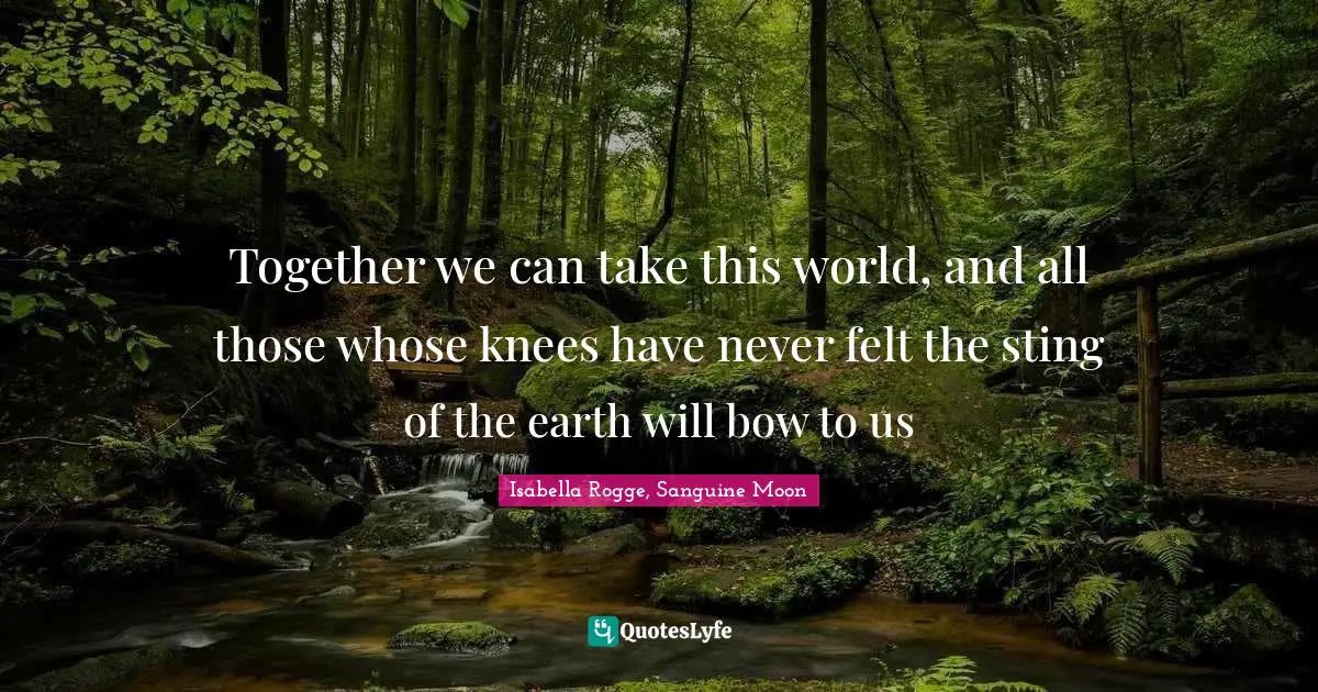 Together we can take this world, and all those whose knees have never felt the sting of the earth will bow to us