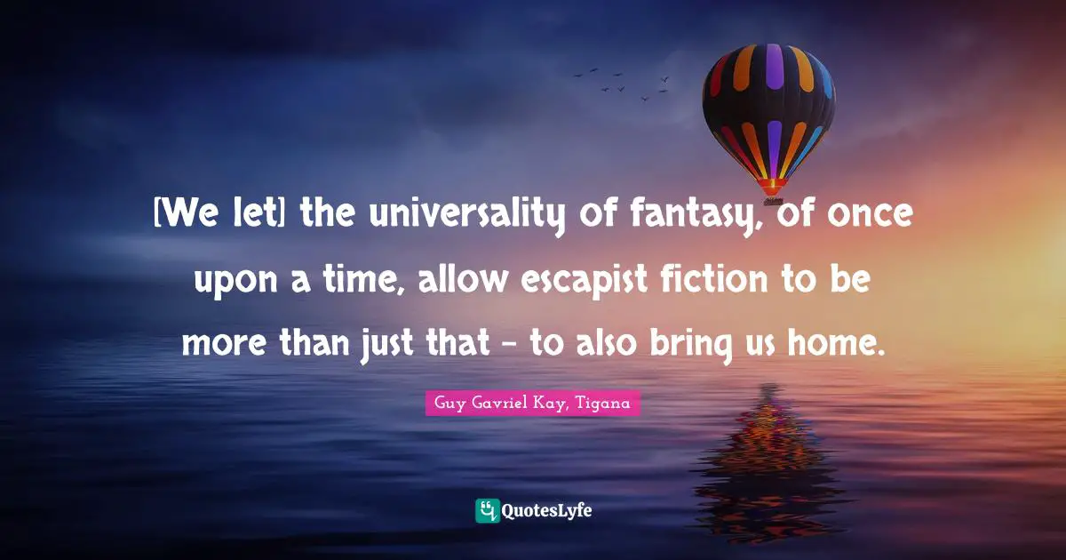[We let] the universality of fantasy, of once upon a time, allow escapist fiction to be more than just that - to also bring us home.