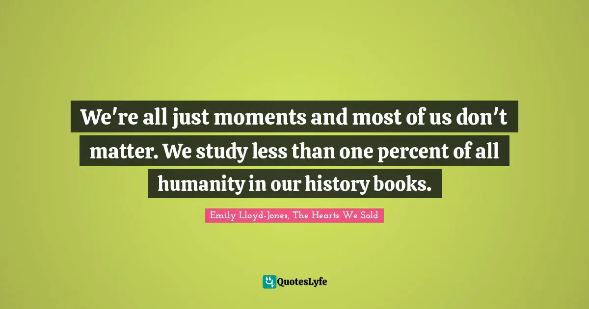 We're all just moments and most of us don't matter. We study less than one percent of all humanity in our history books.
