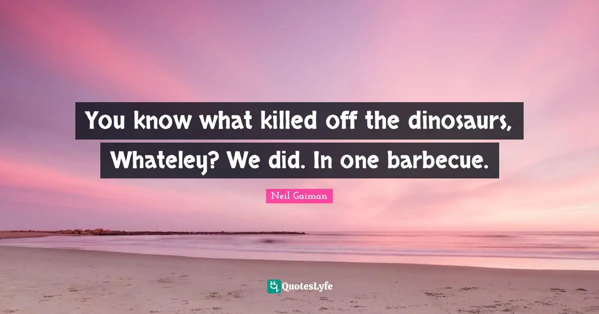 You know what killed off the dinosaurs, Whateley? We did. In one barbecue.