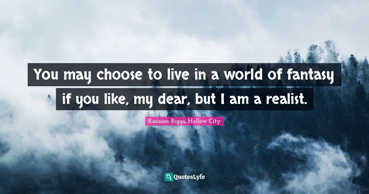 You may choose to live in a world of fantasy if you like, my dear, but I am a realist.