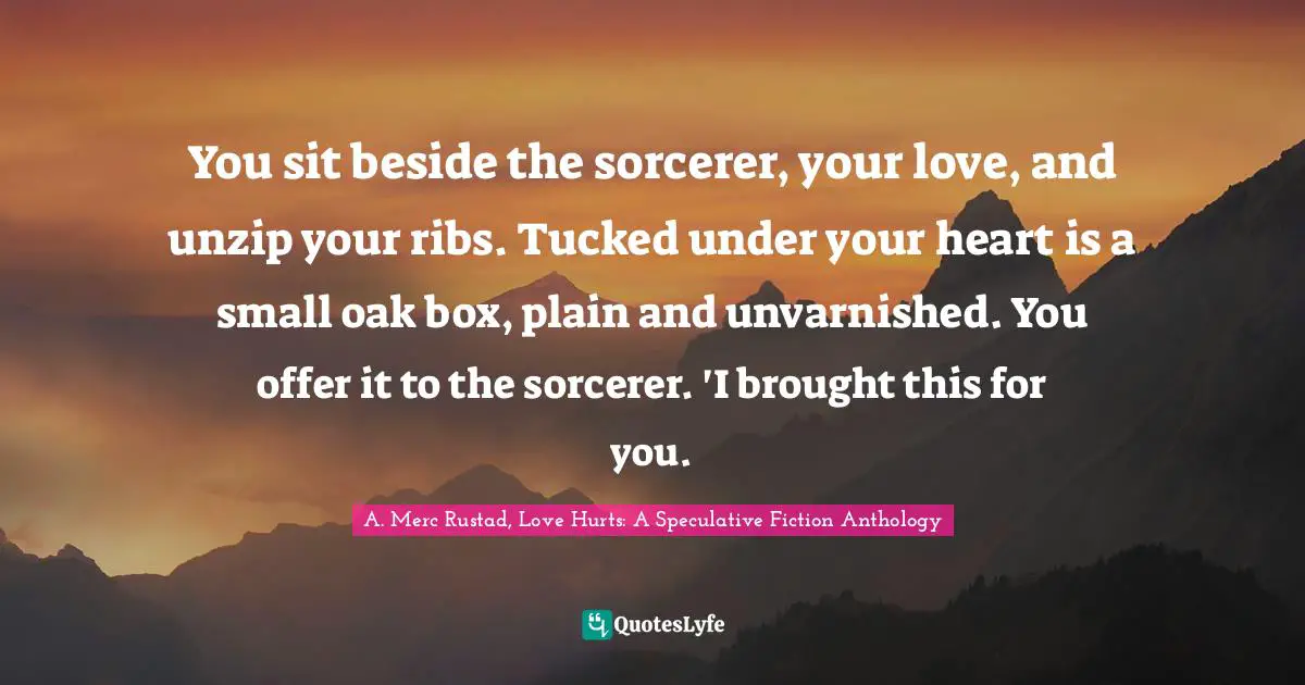 You sit beside the sorcerer, your love, and unzip your ribs. Tucked under your heart is a small oak box, plain and unvarnished. You offer it to the sorcerer. 'I brought this for you.
