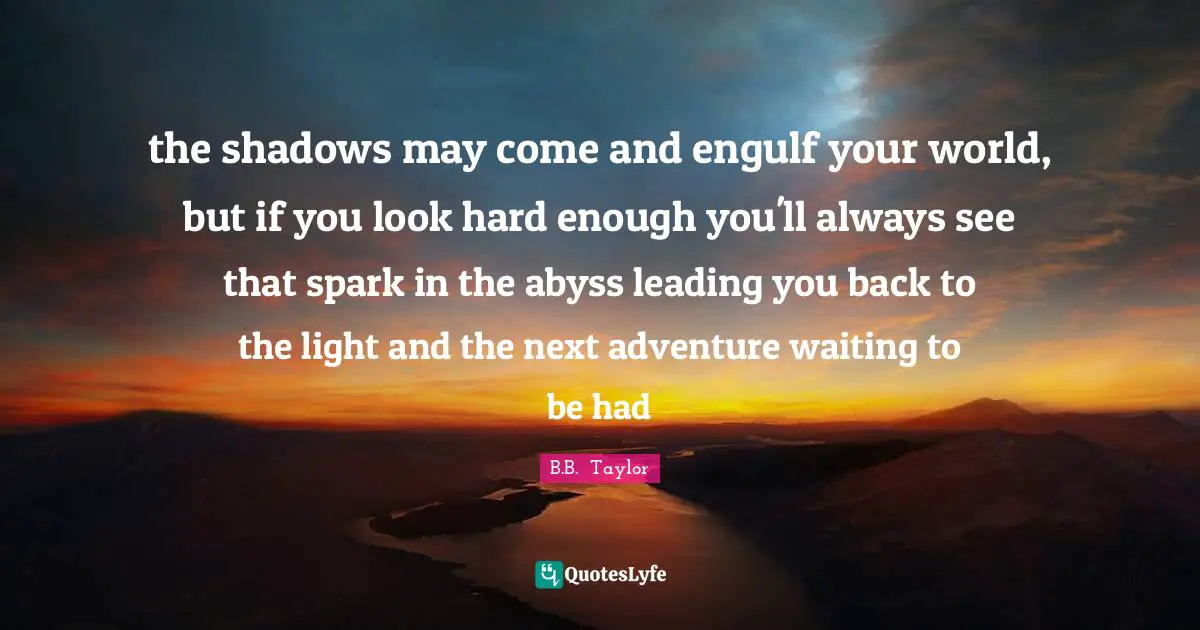 the shadows may come and engulf your world, but if you look hard enough you'll always see that spark in the abyss leading you back to the light and the next adventure waiting to be had
