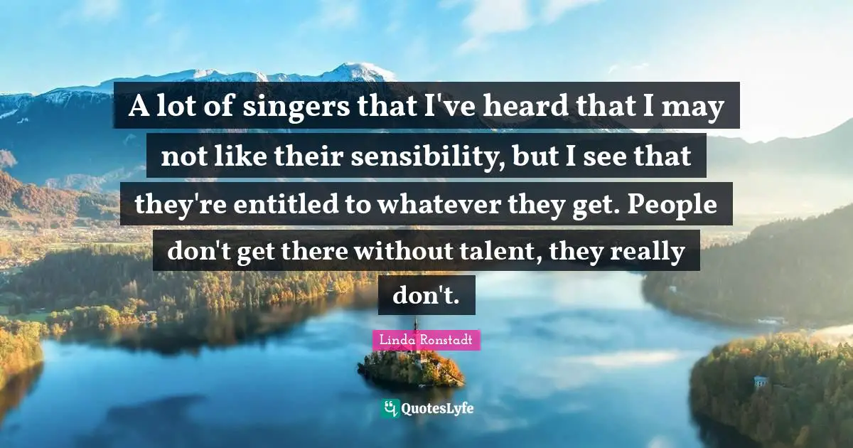 A lot of singers that I've heard that I may not like their sensibility, but I see that they're entitled to whatever they get. People don't get there without talent, they really don't.