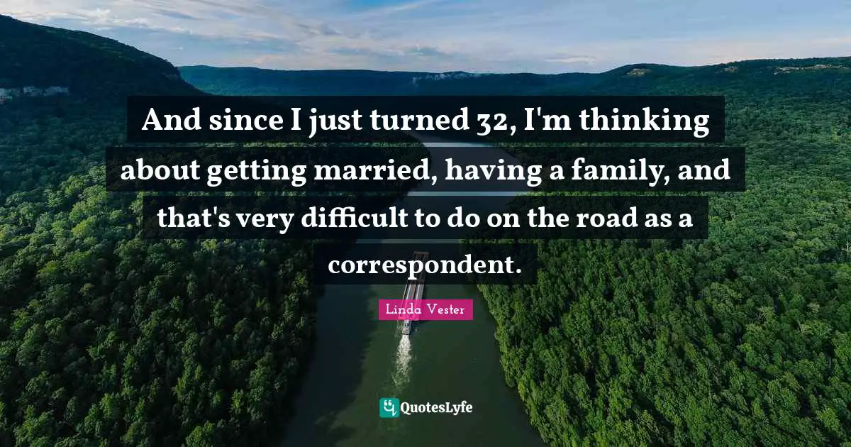 And since I just turned 32, I'm thinking about getting married, having a family, and that's very difficult to do on the road as a correspondent.