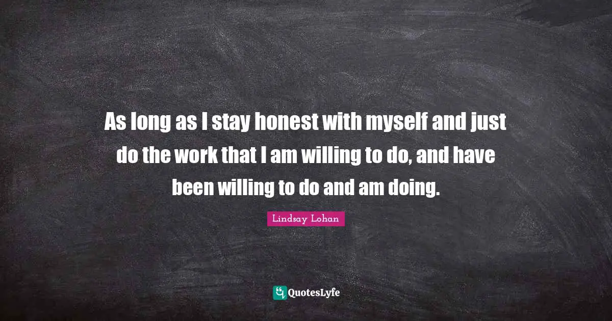 As long as I stay honest with myself and just do the work that I am willing to do, and have been willing to do and am doing.