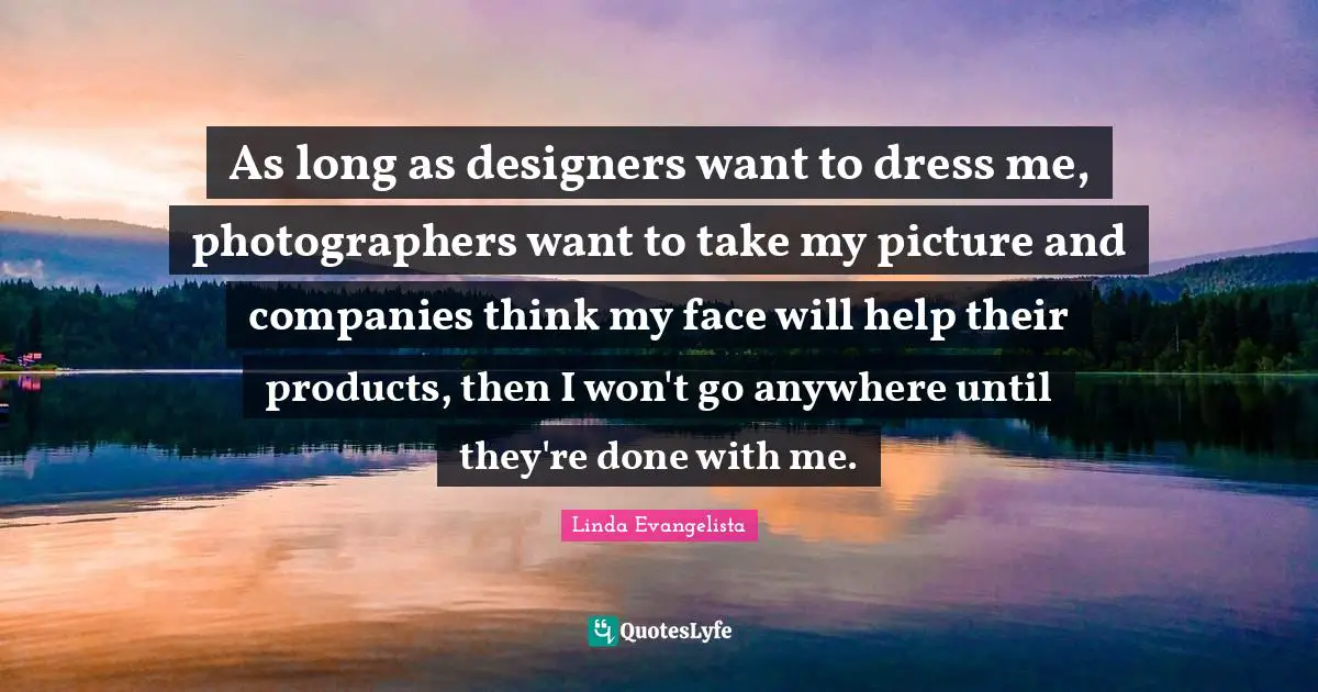 As long as designers want to dress me, photographers want to take my picture and companies think my face will help their products, then I won't go anywhere until they're done with me.