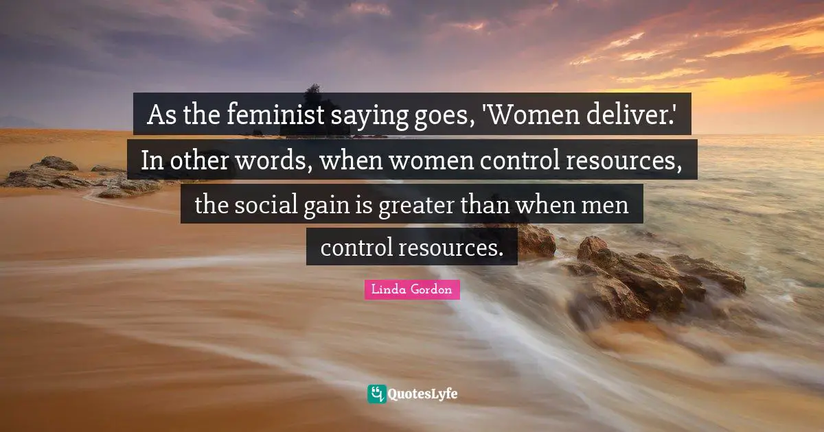 As the feminist saying goes, 'Women deliver.' In other words, when women control resources, the social gain is greater than when men control resources.