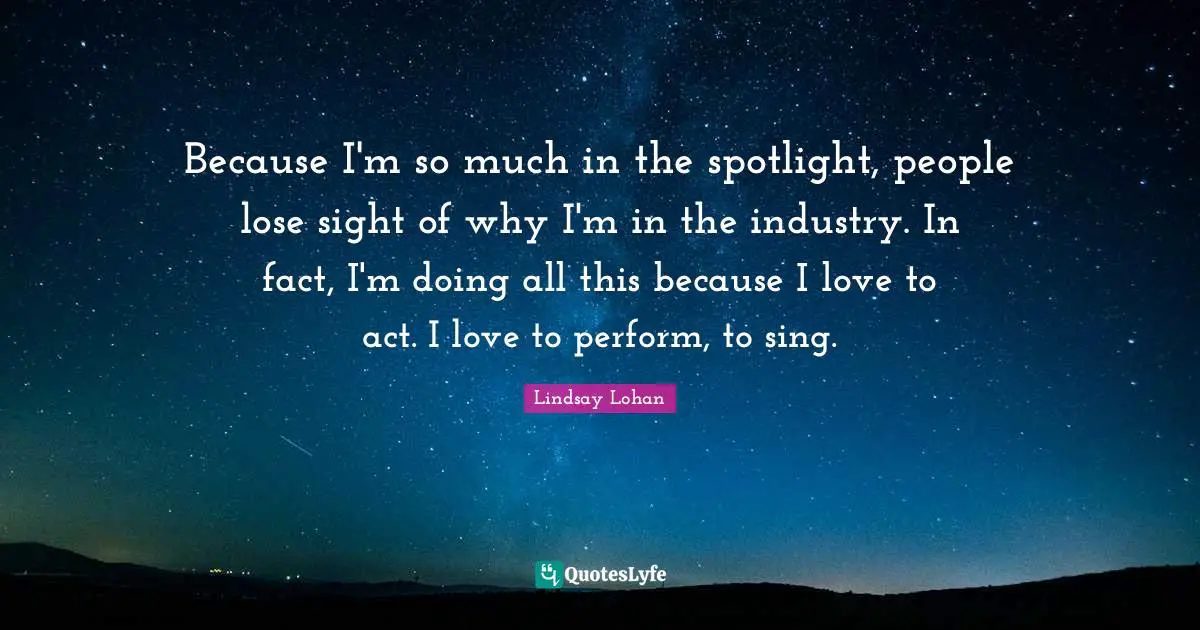 Because I'm so much in the spotlight, people lose sight of why I'm in the industry. In fact, I'm doing all this because I love to act. I love to perform, to sing.