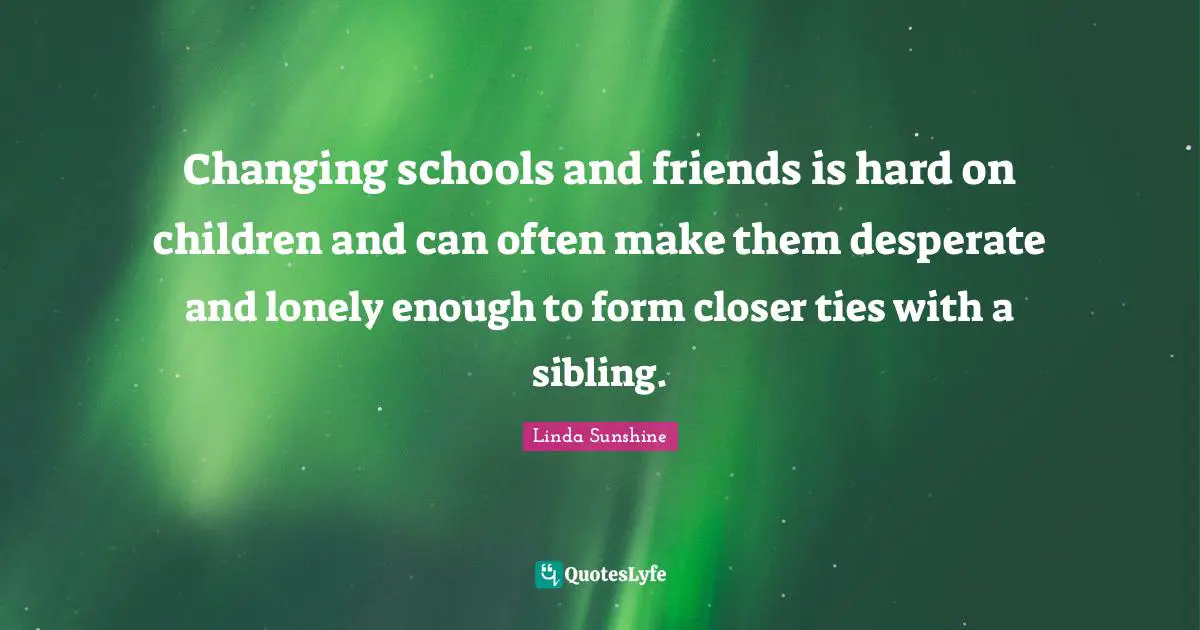 Linda Sunshine Quotes: "Changing schools and friends is hard on children and can often make them desperate and lonely enough to form closer ties with a sibling."