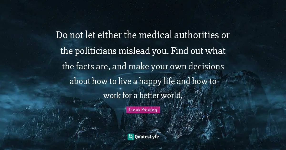 Facts Quotes: "Do not let either the medical authorities or the politicians mislead you. Find out what the facts are, and make your own decisions about how to live a happy life and how to work for a better world."