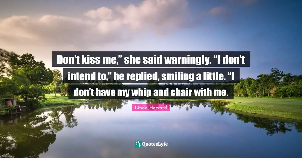 Don’t kiss me,” she said warningly. “I don’t intend to,” he replied, smiling a little. “I don’t have my whip and chair with me.