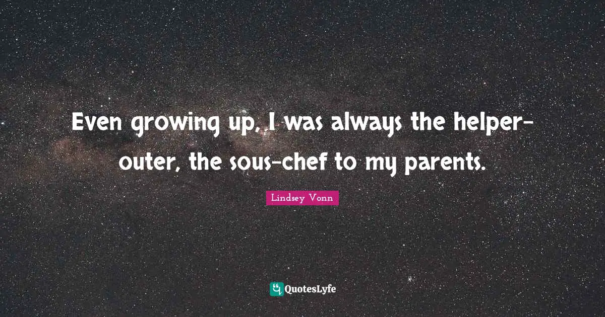 Even growing up, I was always the helper-outer, the sous-chef to my parents.