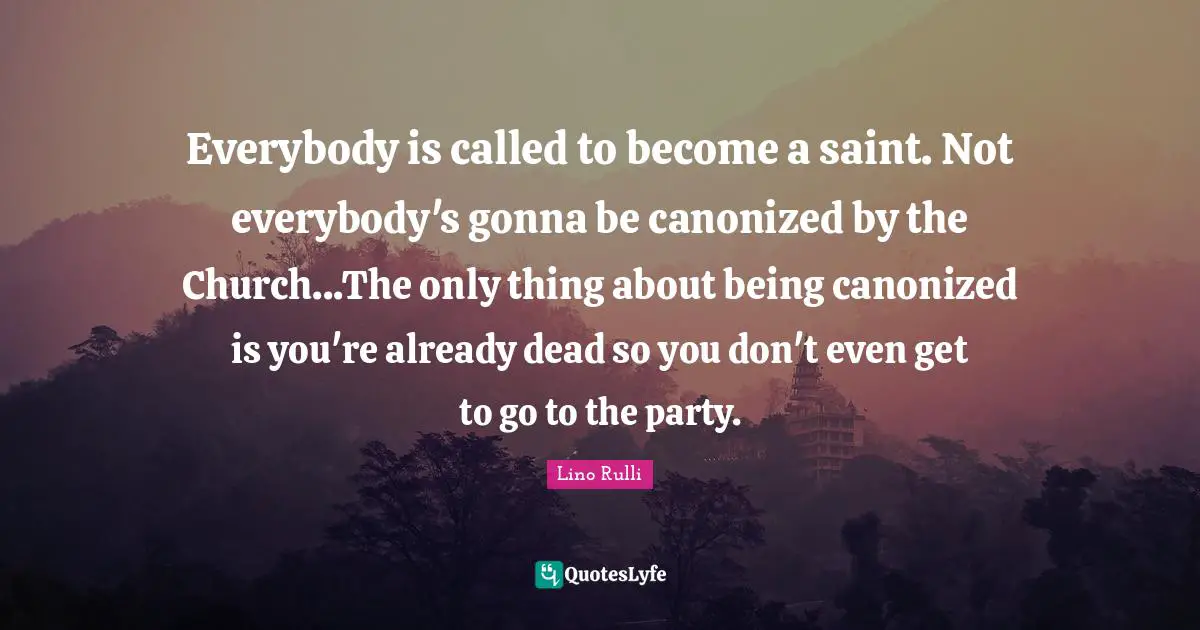 Everybody is called to become a saint. Not everybody's gonna be canonized by the Church...The only thing about being canonized is you're already dead so you don't even get to go to the party.