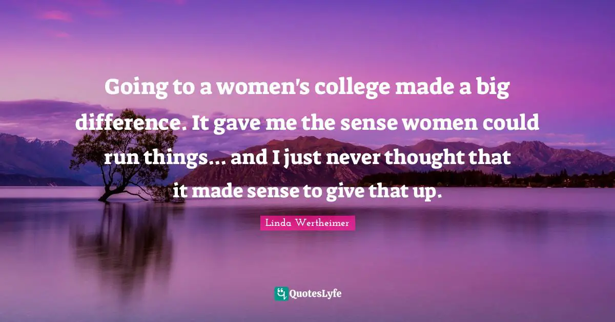 Going to a women's college made a big difference. It gave me the sense women could run things... and I just never thought that it made sense to give that up.