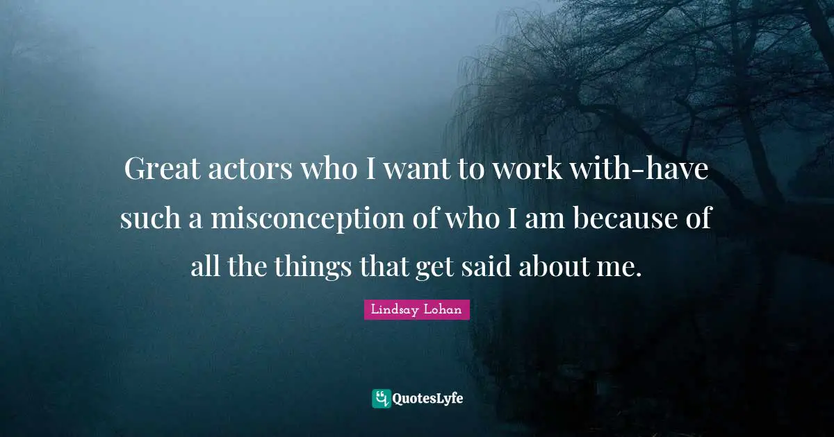 Great actors who I want to work with-have such a misconception of who I am because of all the things that get said about me.
