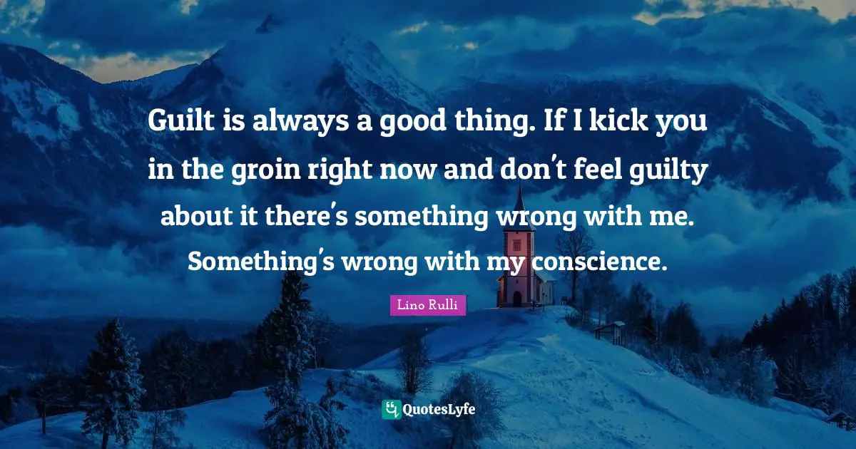 Guilt is always a good thing. If I kick you in the groin right now and don't feel guilty about it there's something wrong with me. Something's wrong with my conscience.