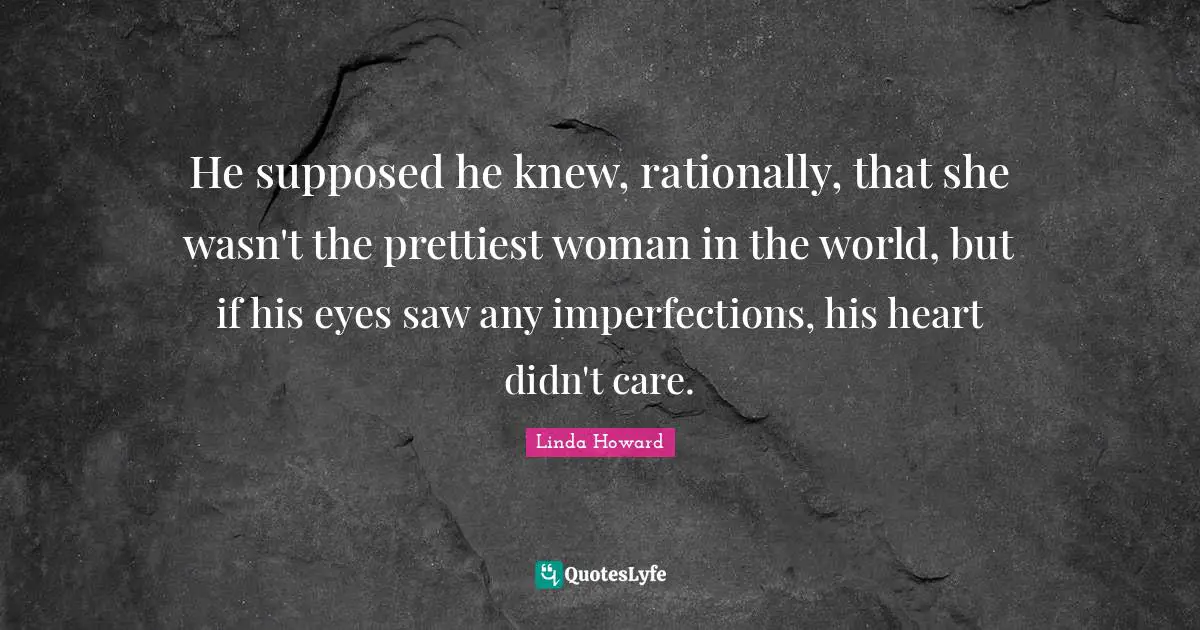 He supposed he knew, rationally, that she wasn't the prettiest woman in the world, but if his eyes saw any imperfections, his heart didn't care.