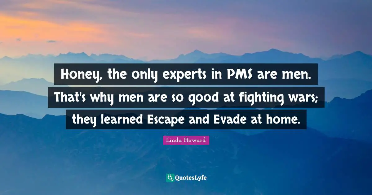 Honey, the only experts in PMS are men. That's why men are so good at fighting wars; they learned Escape and Evade at home.