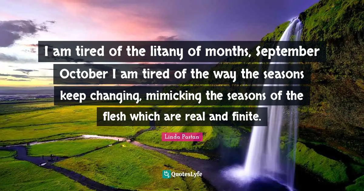 I am tired of the litany of months, September October I am tired of the way the seasons keep changing, mimicking the seasons of the flesh which are real and finite.