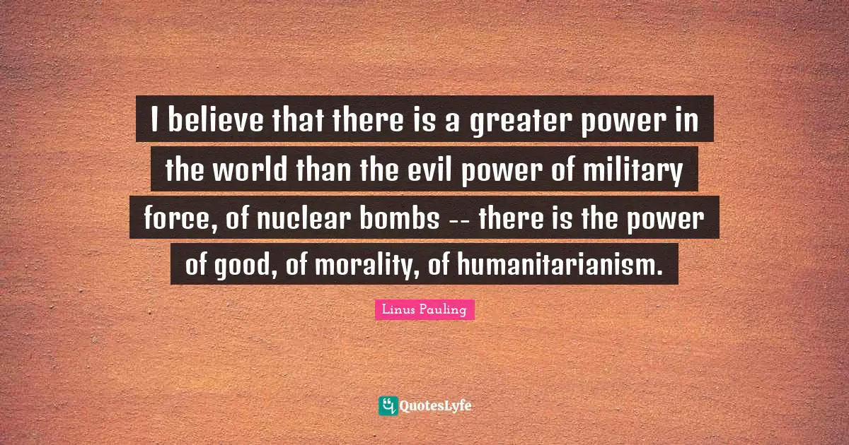 I believe that there is a greater power in the world than the evil power of military force, of nuclear bombs -- there is the power of good, of morality, of humanitarianism.