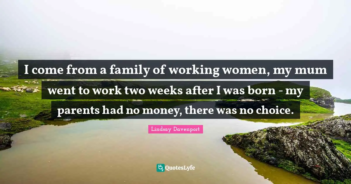 I come from a family of working women, my mum went to work two weeks after I was born - my parents had no money, there was no choice.