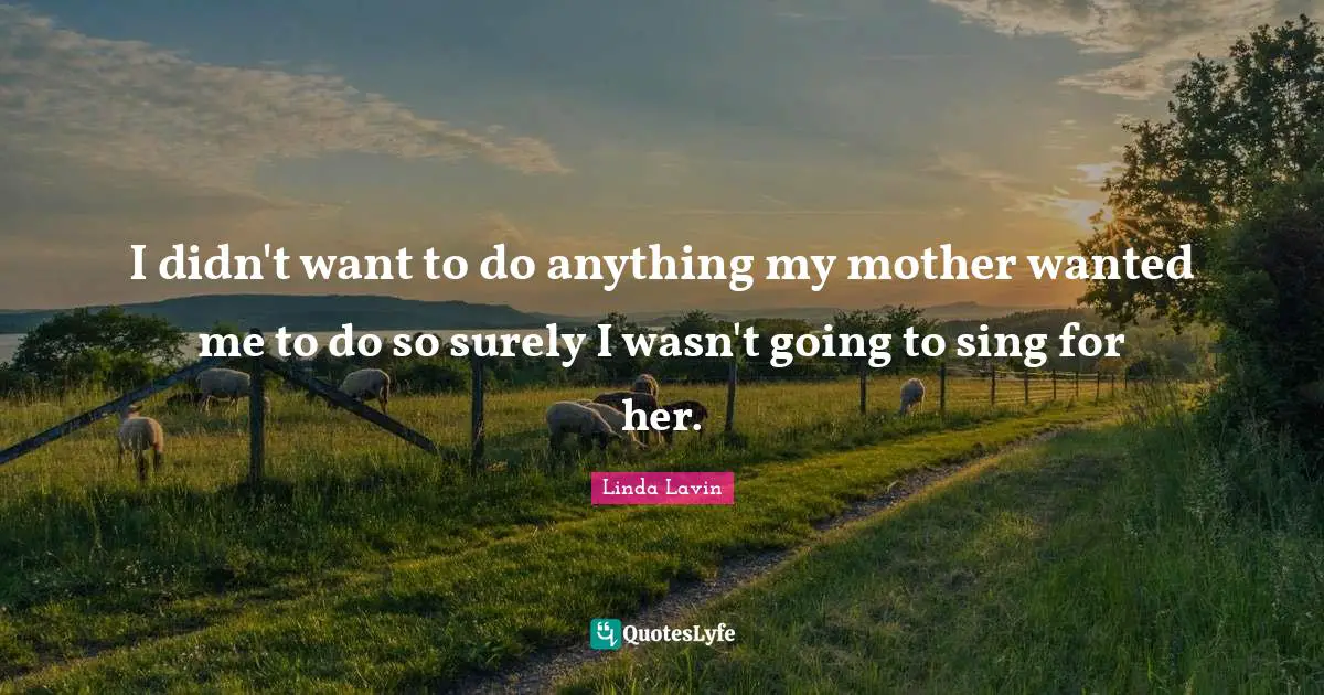I didn't want to do anything my mother wanted me to do so surely I wasn't going to sing for her.