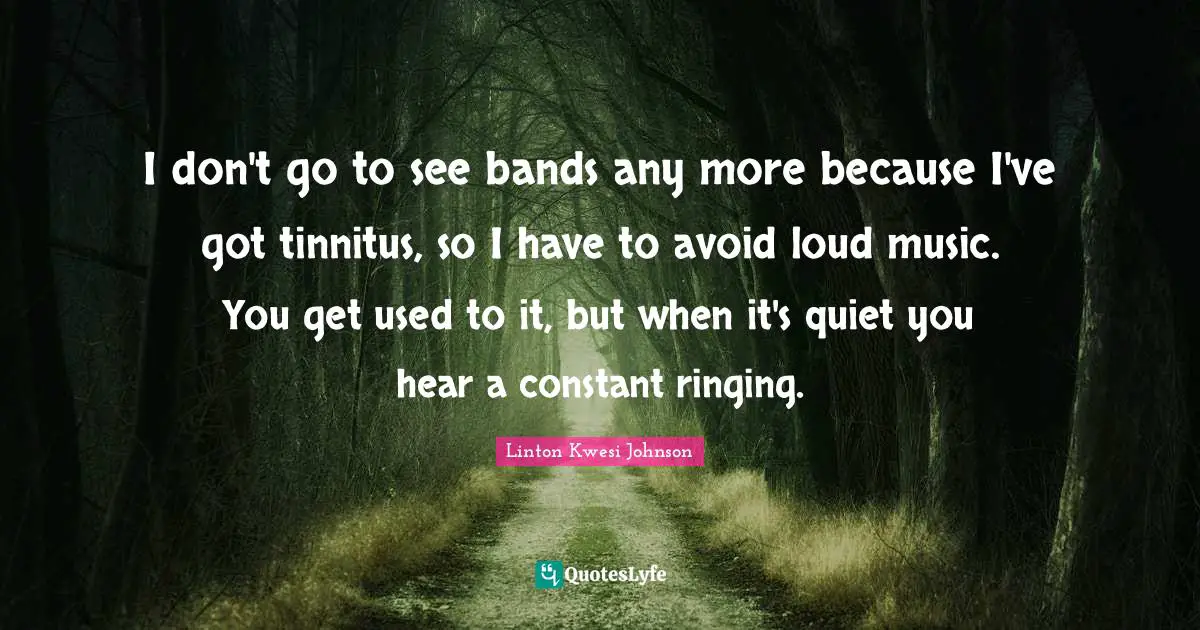 I don't go to see bands any more because I've got tinnitus, so I have to avoid loud music. You get used to it, but when it's quiet you hear a constant ringing.