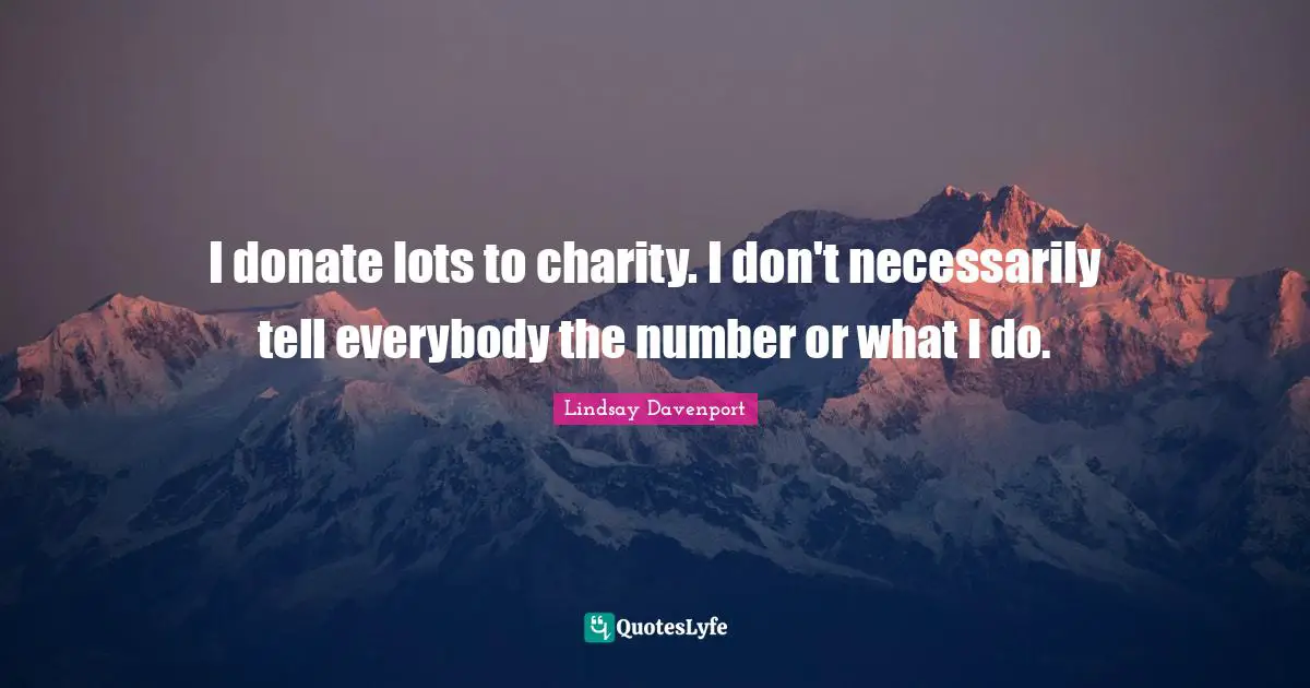 I donate lots to charity. I don't necessarily tell everybody the number or what I do.