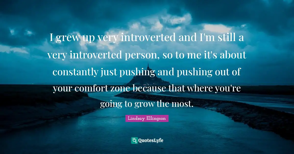 Introverted Quotes: "I grew up very introverted and I'm still a very introverted person, so to me it's about constantly just pushing and pushing out of your comfort zone because that where you're going to grow the most."