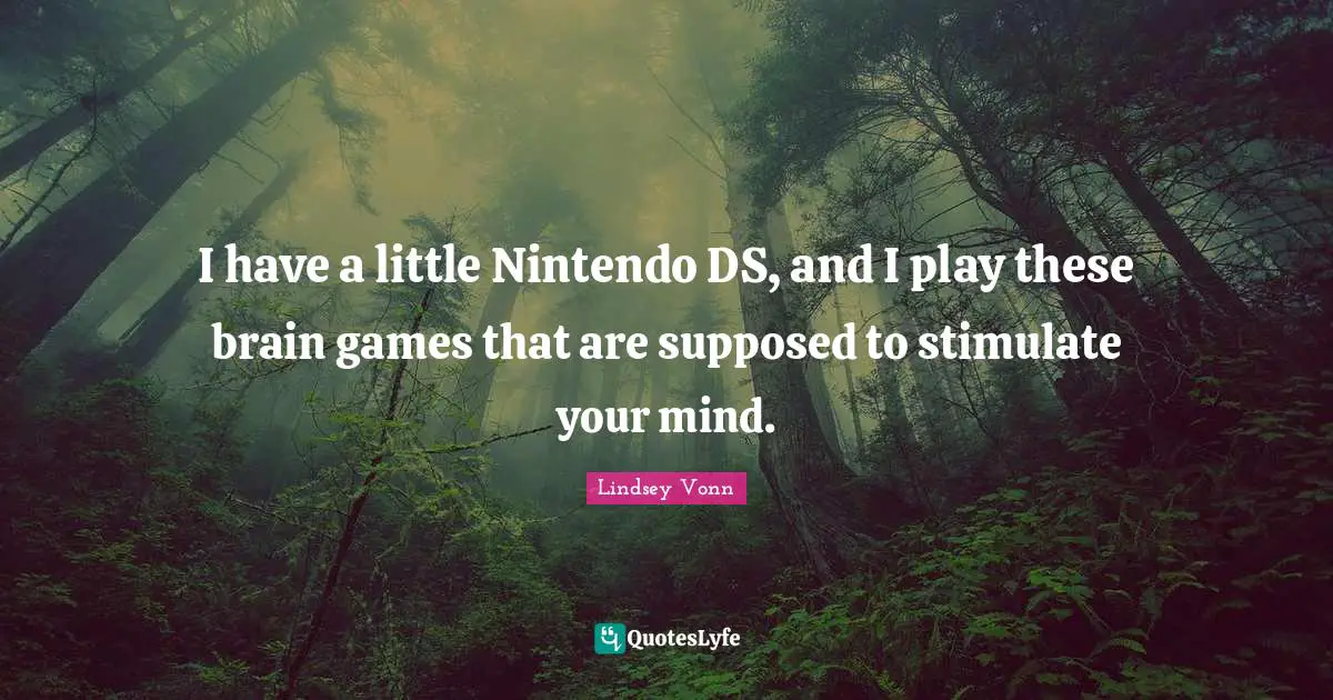 I have a little Nintendo DS, and I play these brain games that are supposed to stimulate your mind.