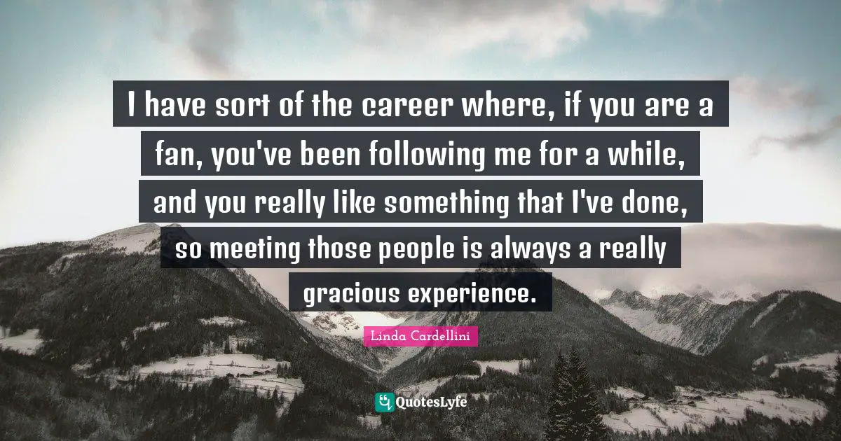 I have sort of the career where, if you are a fan, you've been following me for a while, and you really like something that I've done, so meeting those people is always a really gracious experience.