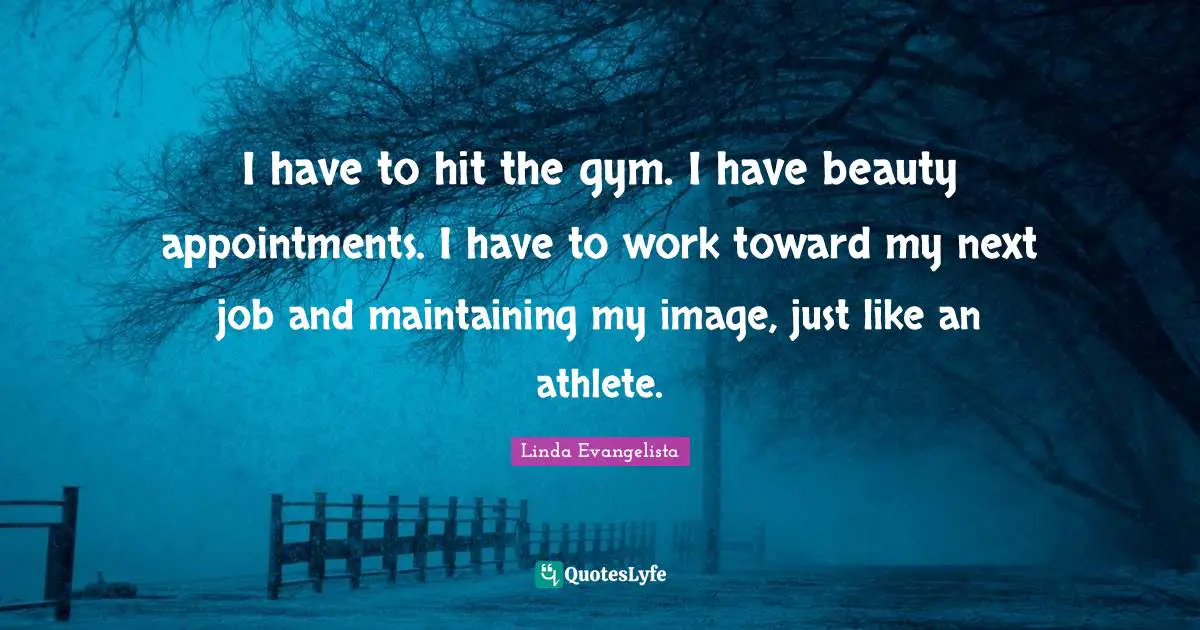 I have to hit the gym. I have beauty appointments. I have to work toward my next job and maintaining my image, just like an athlete.