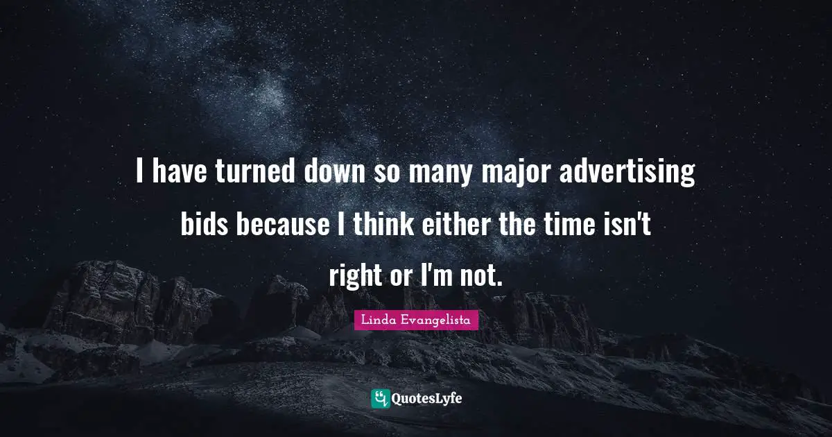 I have turned down so many major advertising bids because I think either the time isn't right or I'm not.