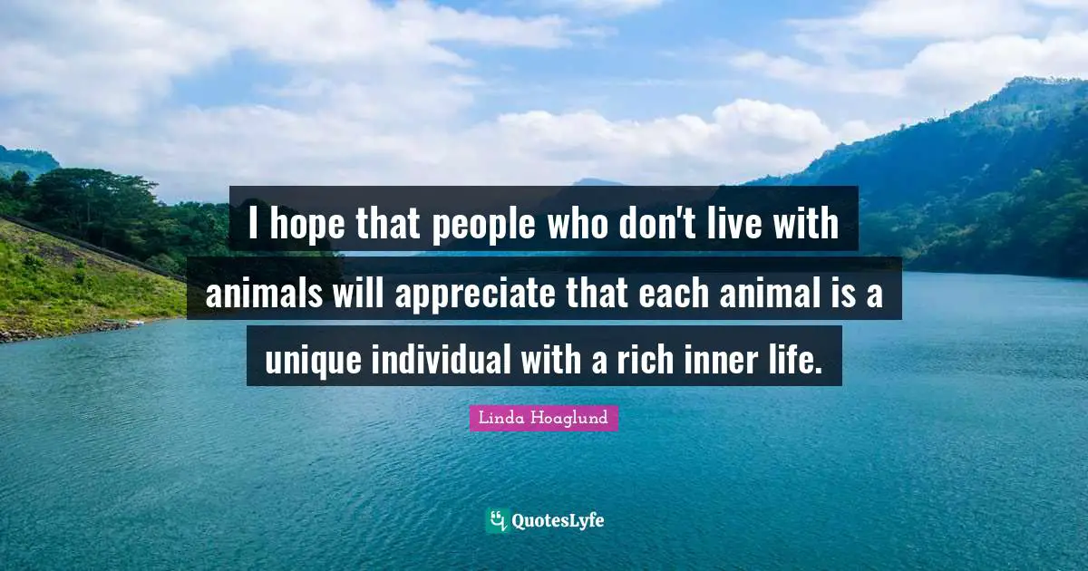 I hope that people who don't live with animals will appreciate that each animal is a unique individual with a rich inner life.